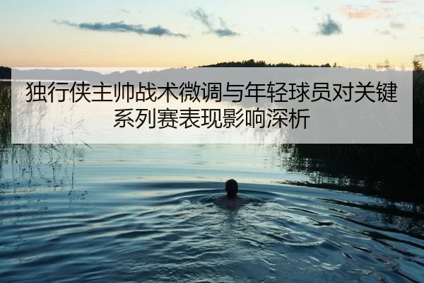 独行侠主帅战术微调与年轻球员对关键系列赛表现影响深析